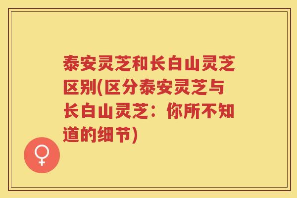 泰安灵芝和长白山灵芝区别(区分泰安灵芝与长白山灵芝：你所不知道的细节)