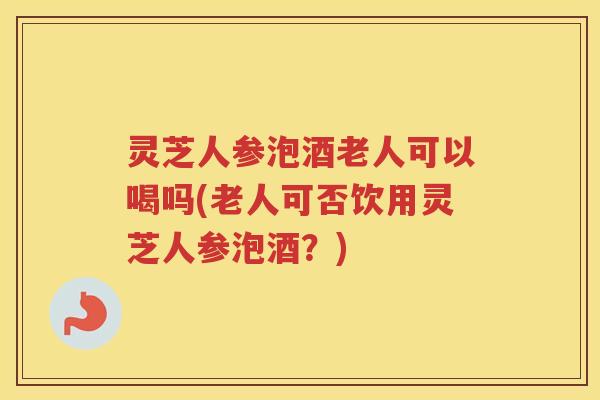 灵芝人参泡酒老人可以喝吗(老人可否饮用灵芝人参泡酒？)