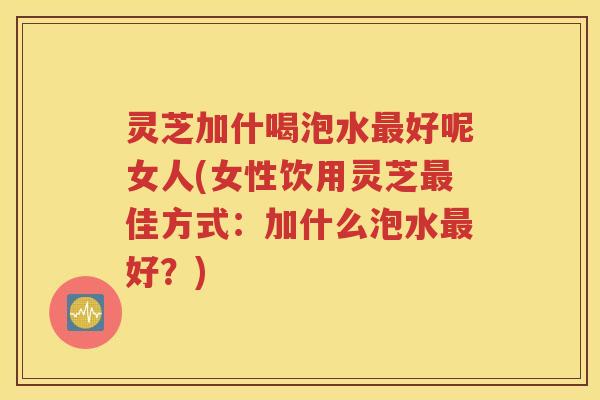 灵芝加什喝泡水最好呢女人(女性饮用灵芝最佳方式：加什么泡水最好？)