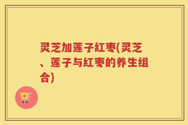 灵芝加莲子红枣(灵芝、莲子与红枣的养生组合)