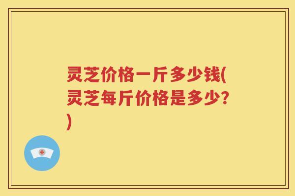 灵芝价格一斤多少钱(灵芝每斤价格是多少？)