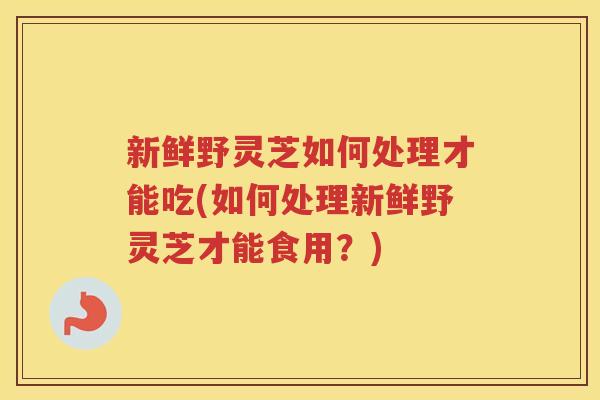 新鲜野灵芝如何处理才能吃(如何处理新鲜野灵芝才能食用？)