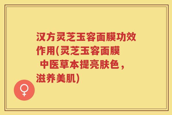 汉方灵芝玉容面膜功效作用(灵芝玉容面膜  中医草本提亮肤色，滋养美肌)