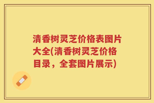 清香树灵芝价格表图片大全(清香树灵芝价格目录，全套图片展示)