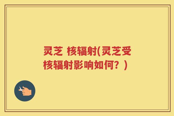 灵芝 核辐射(灵芝受核辐射影响如何？)