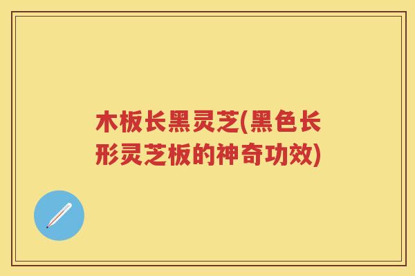 木板长黑灵芝(黑色长形灵芝板的神奇功效)