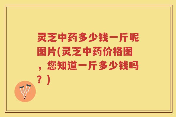 灵芝中药多少钱一斤呢图片(灵芝中药价格图，您知道一斤多少钱吗？)