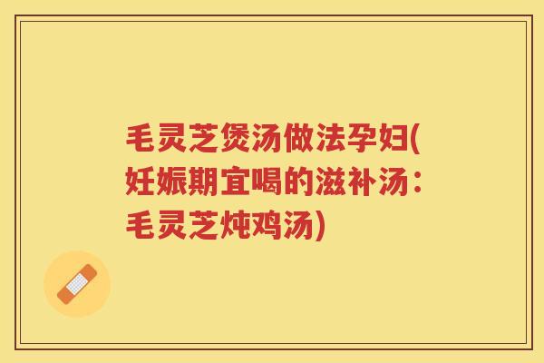 毛灵芝煲汤做法孕妇(妊娠期宜喝的滋补汤：毛灵芝炖鸡汤)