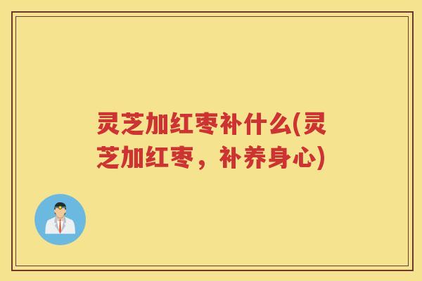 灵芝加红枣补什么(灵芝加红枣，补养身心)
