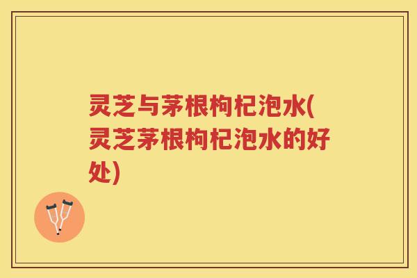 灵芝与茅根枸杞泡水(灵芝茅根枸杞泡水的好处)