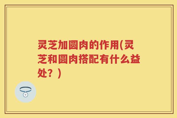 灵芝加圆肉的作用(灵芝和圆肉搭配有什么益处？)