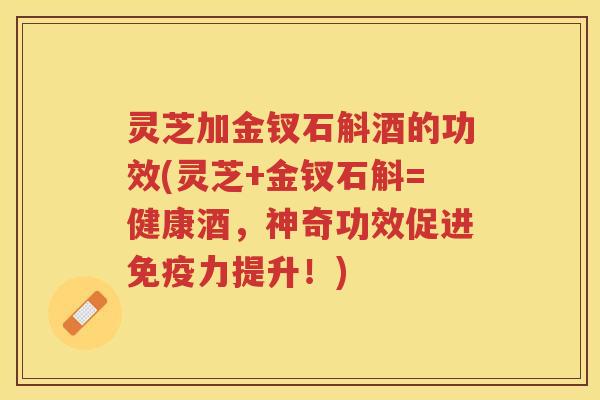 灵芝加金钗石斛酒的功效(灵芝+金钗石斛=健康酒，神奇功效促进免疫力提升！)
