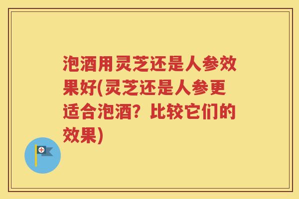泡酒用灵芝还是人参效果好(灵芝还是人参更适合泡酒？比较它们的效果)