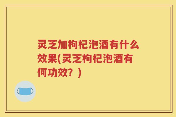 灵芝加枸杞泡酒有什么效果(灵芝枸杞泡酒有何功效？)