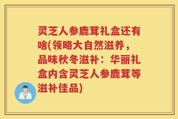 灵芝人参鹿茸礼盒还有啥(领略大自然滋养，品味秋冬滋补：华丽礼盒内含灵芝人参鹿茸等滋补佳品)