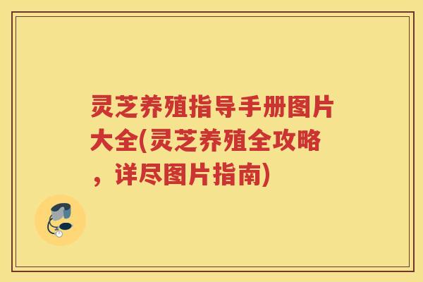 灵芝养殖指导手册图片大全(灵芝养殖全攻略，详尽图片指南)
