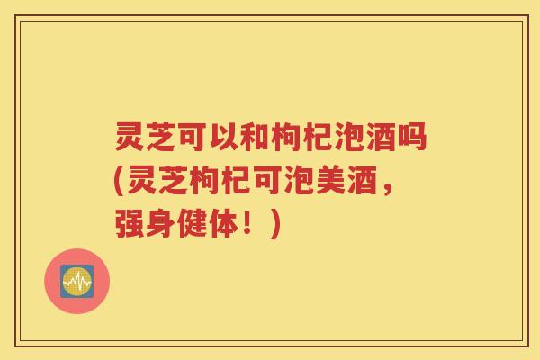 灵芝可以和枸杞泡酒吗(灵芝枸杞可泡美酒,强身健体!) 灵芝可以和枸杞泡酒吗(灵芝枸杞可泡美酒,强身健体!)