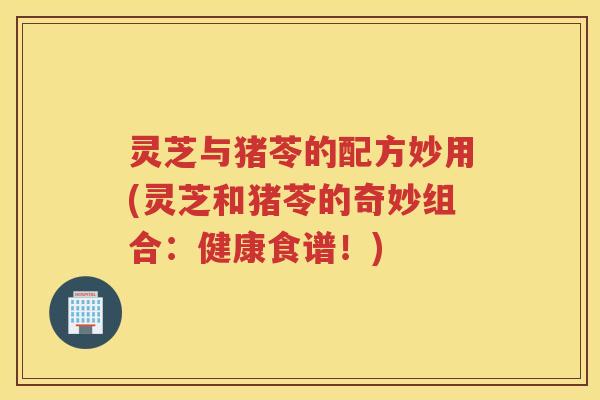 灵芝与猪苓的配方妙用(灵芝和猪苓的奇妙组合:健康食谱!) 灵芝与猪苓的配方妙用(灵芝和猪苓的奇妙组合:健康食谱!)