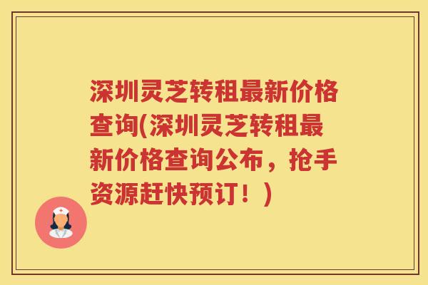 深圳灵芝转租最新价格查询(深圳灵芝转租最新价格查询公布，抢手资源赶快预订！)