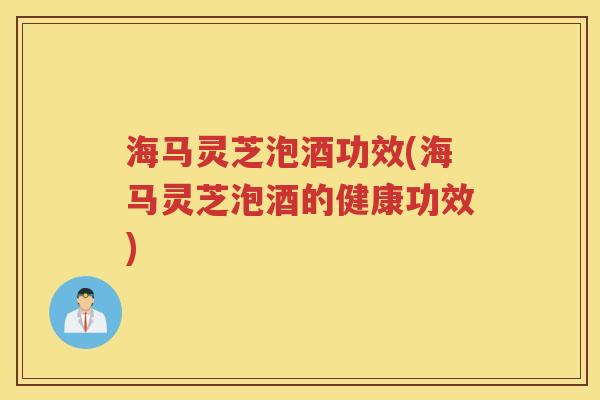 海马灵芝泡酒功效(海马灵芝泡酒的健康功效)
