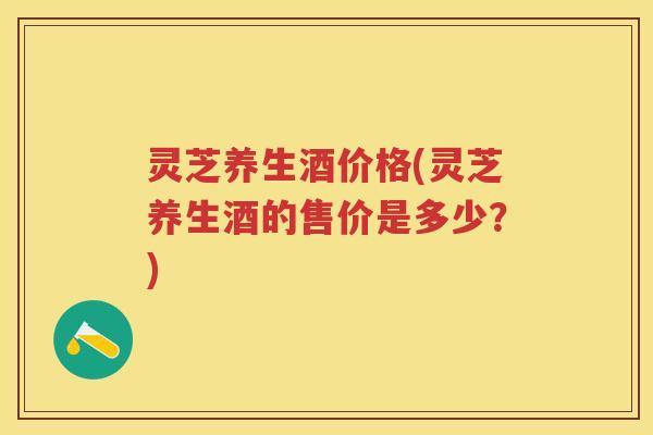 灵芝养生酒价格(灵芝养生酒的售价是多少？)