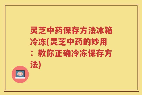 灵芝中药保存方法冰箱冷冻(灵芝中药的妙用：教你正确冷冻保存方法)