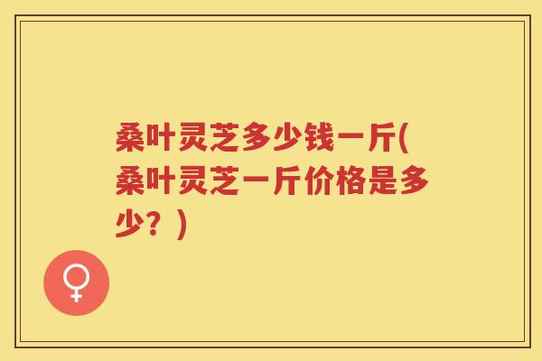 桑叶灵芝多少钱一斤(桑叶灵芝一斤价格是多少？)
