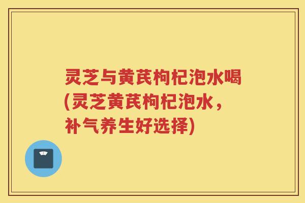 灵芝与黄芪枸杞泡水喝(灵芝黄芪枸杞泡水，补气养生好选择)
