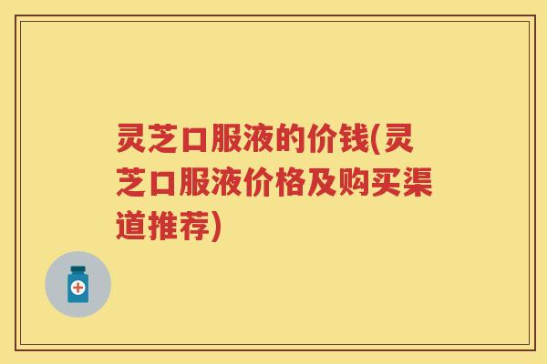 灵芝口服液的价钱(灵芝口服液价格及购买渠道推荐)