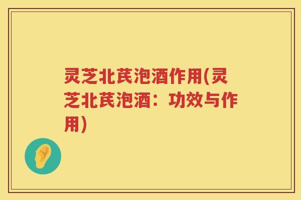 灵芝北芪泡酒作用(灵芝北芪泡酒：功效与作用)