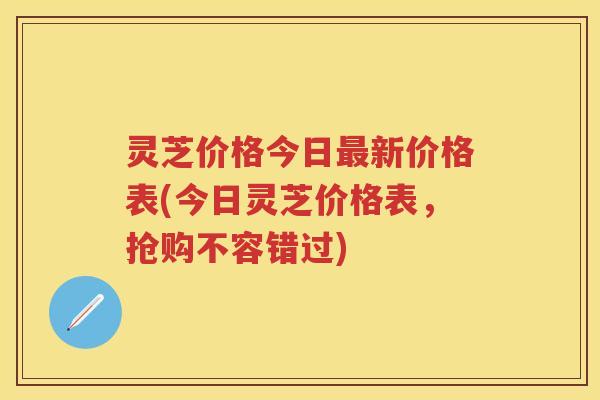 灵芝价格今日最新价格表(今日灵芝价格表，抢购不容错过)