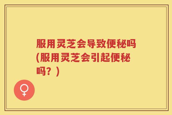 服用灵芝会导致便秘吗(服用灵芝会引起便秘吗？)