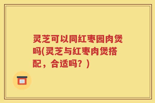 灵芝可以同红枣园肉煲吗(灵芝与红枣肉煲搭配，合适吗？)