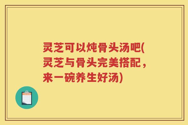 灵芝可以炖骨头汤吧(灵芝与骨头完美搭配，来一碗养生好汤)