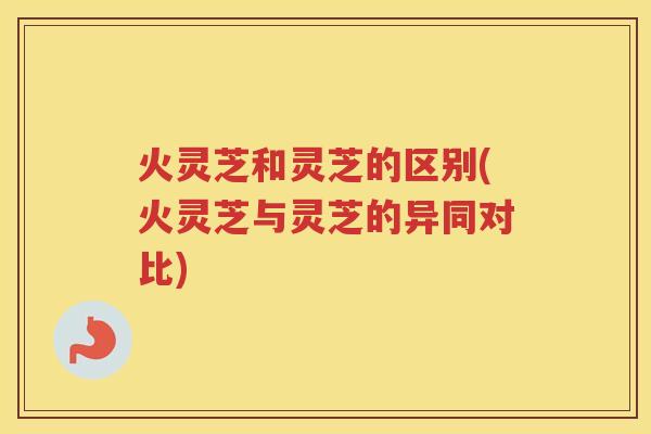 火灵芝和灵芝的区别(火灵芝与灵芝的异同对比)