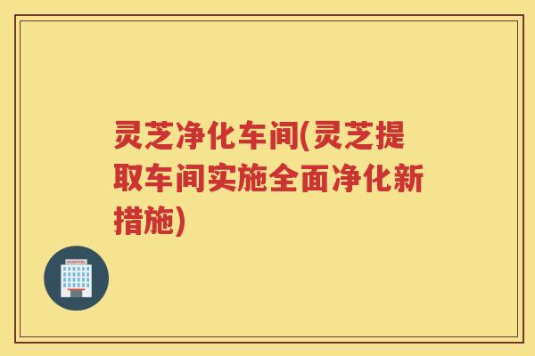 灵芝净化车间(灵芝提取车间实施全面净化新措施)