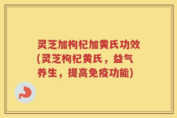 灵芝加枸杞加黄氏功效(灵芝枸杞黄氏，益气养生，提高免疫功能)