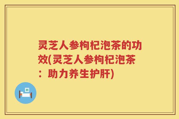 灵芝人参枸杞泡茶的功效(灵芝人参枸杞泡茶：助力养生护肝)
