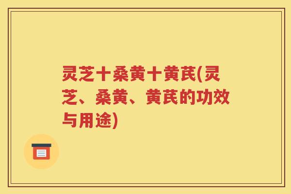 灵芝十桑黄十黄芪(灵芝、桑黄、黄芪的功效与用途)