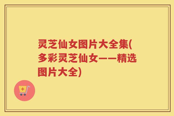 灵芝仙女图片大全集(多彩灵芝仙女——精选图片大全)