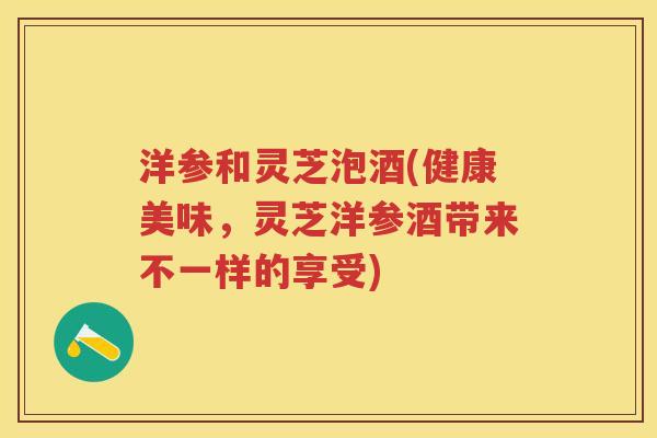 洋参和灵芝泡酒(健康美味，灵芝洋参酒带来不一样的享受)