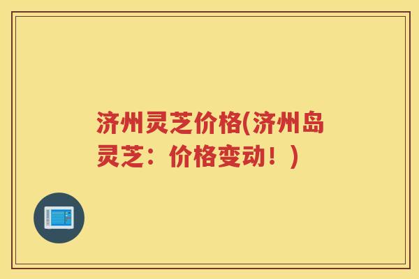 济州灵芝价格(济州岛灵芝：价格变动！)