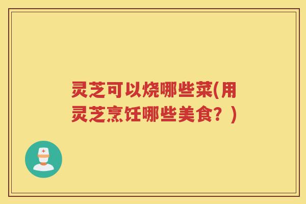灵芝可以烧哪些菜(用灵芝烹饪哪些美食？)