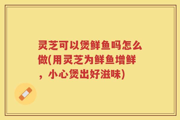 灵芝可以煲鲜鱼吗怎么做(用灵芝为鲜鱼增鲜，小心煲出好滋味)