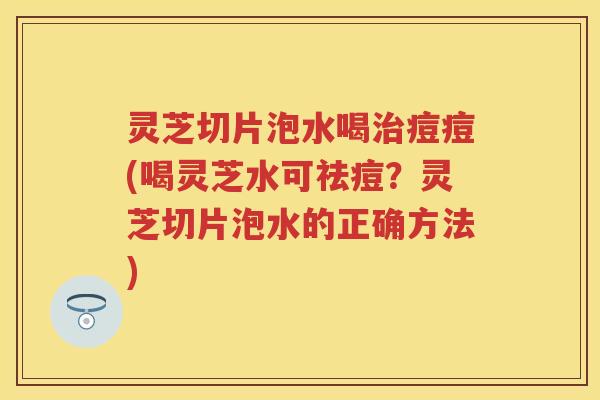 灵芝切片泡水喝痘痘(喝灵芝水可祛痘？灵芝切片泡水的正确方法)