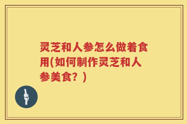 灵芝和人参怎么做着食用(如何制作灵芝和人参美食？)
