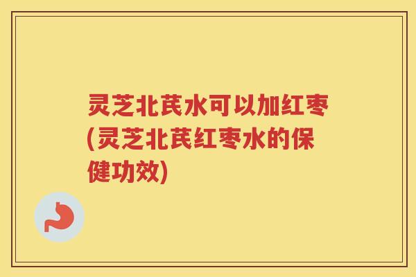 灵芝北芪水可以加红枣(灵芝北芪红枣水的保健功效)