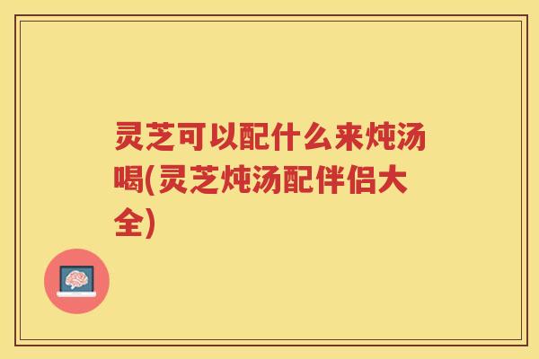 灵芝可以配什么来炖汤喝(灵芝炖汤配伴侣大全)