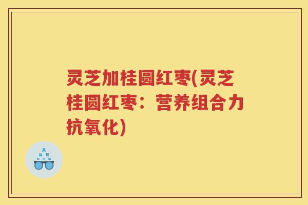 灵芝加桂圆红枣(灵芝桂圆红枣：营养组合力抗氧化)