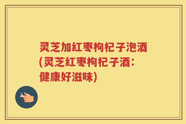 灵芝加红枣枸杞子泡酒(灵芝红枣枸杞子酒：健康好滋味)